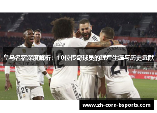皇马名宿深度解析：10位传奇球员的辉煌生涯与历史贡献