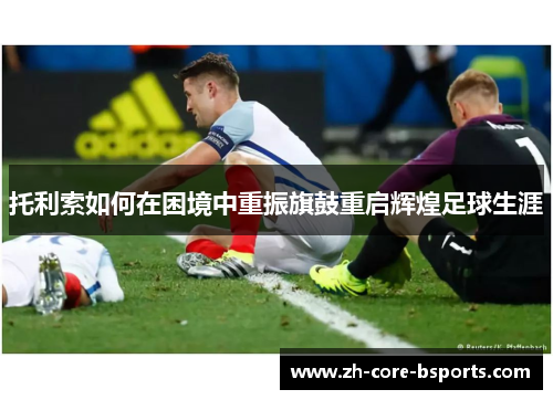 托利索如何在困境中重振旗鼓重启辉煌足球生涯