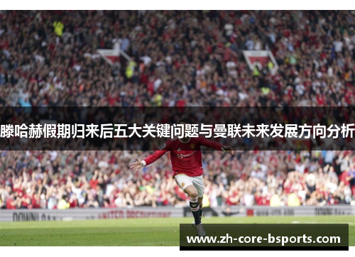 滕哈赫假期归来后五大关键问题与曼联未来发展方向分析