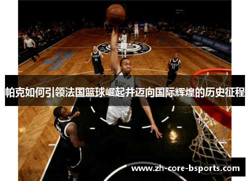 帕克如何引领法国篮球崛起并迈向国际辉煌的历史征程 帕克如何引领法国篮球崛起并迈向国际辉煌的历史征程