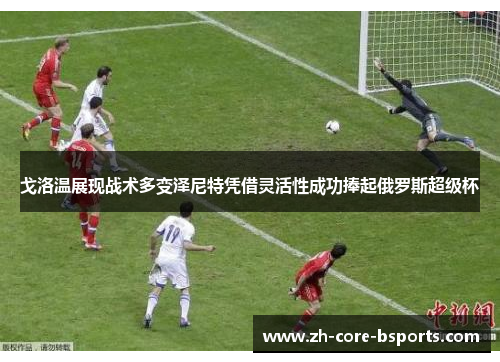 戈洛温展现战术多变泽尼特凭借灵活性成功捧起俄罗斯超级杯