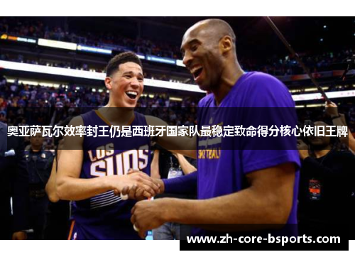 奥亚萨瓦尔效率封王仍是西班牙国家队最稳定致命得分核心依旧王牌 奥亚萨瓦尔效率封王仍是西班牙国家队最稳定致命得分核心依旧王牌